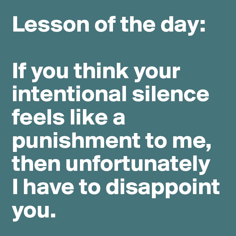 Lesson of the day:

If you think your intentional silence feels like a punishment to me, then unfortunately 
I have to disappoint you. 