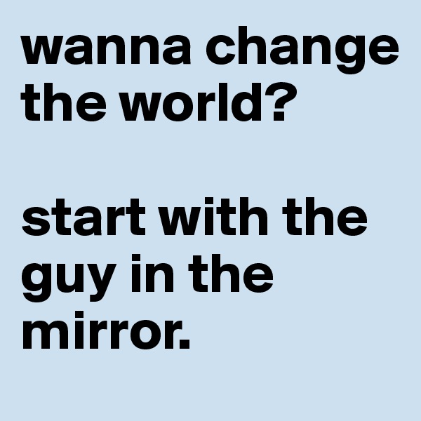 wanna change the world? 

start with the guy in the mirror. 