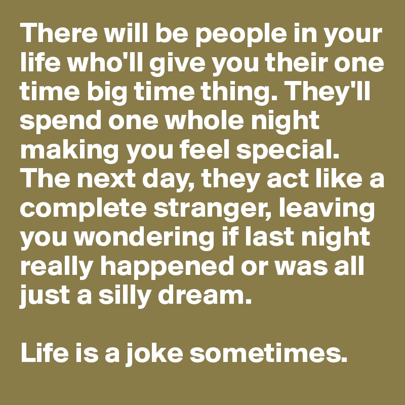 There will be people in your life who'll give you their one time big time thing. They'll spend one whole night making you feel special. The next day, they act like a complete stranger, leaving you wondering if last night really happened or was all just a silly dream. 

Life is a joke sometimes.