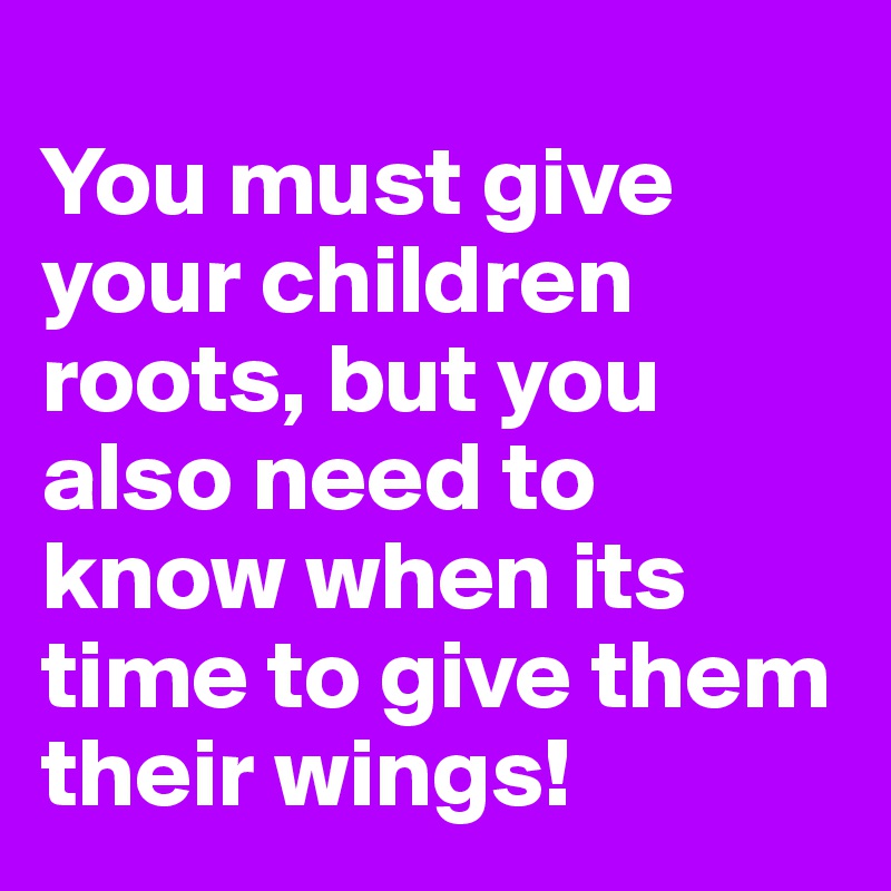 
You must give your children roots, but you also need to know when its time to give them their wings!