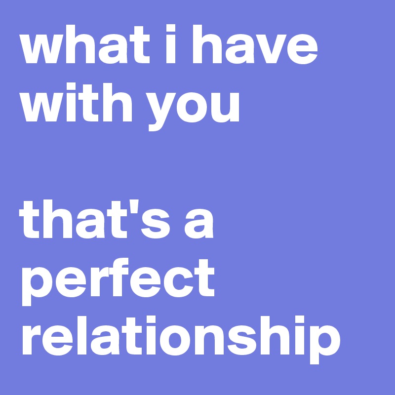 what i have with you

that's a perfect relationship