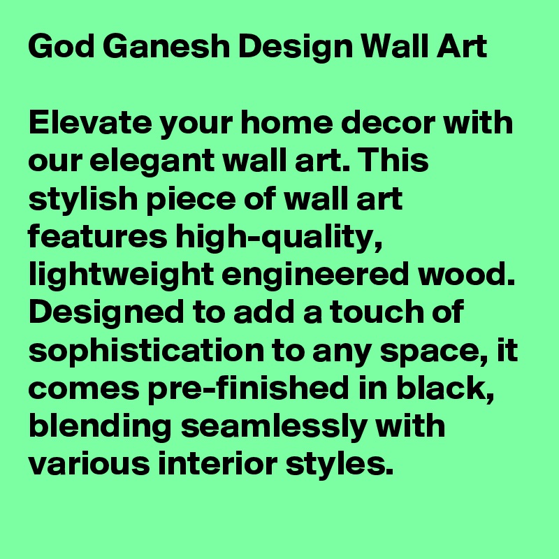 God Ganesh Design Wall Art

Elevate your home decor with our elegant wall art. This stylish piece of wall art features high-quality, lightweight engineered wood. Designed to add a touch of sophistication to any space, it comes pre-finished in black, blending seamlessly with various interior styles.