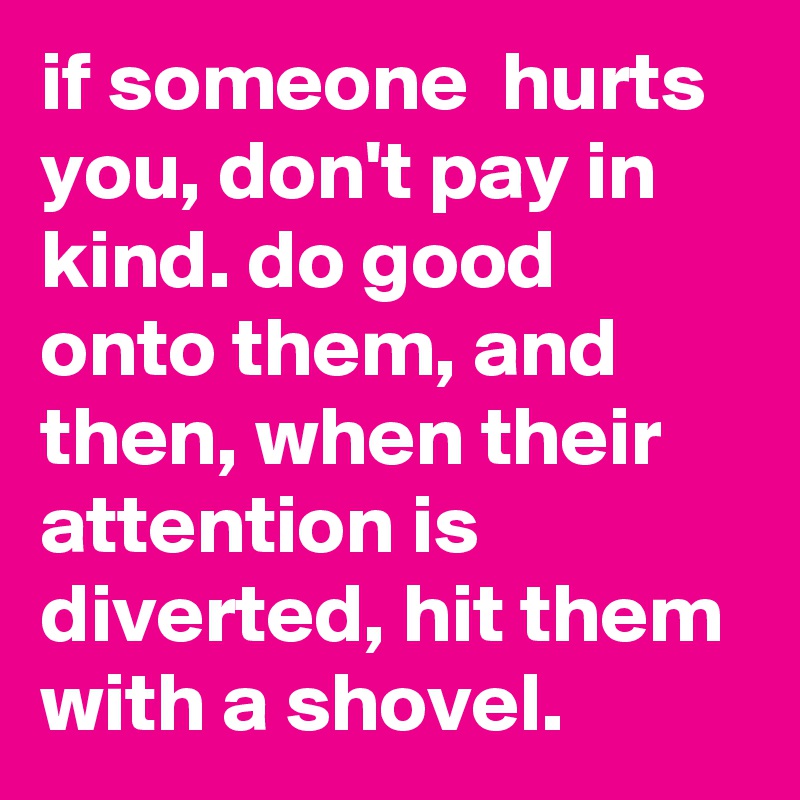 if someone  hurts you, don't pay in kind. do good onto them, and then, when their attention is diverted, hit them with a shovel.