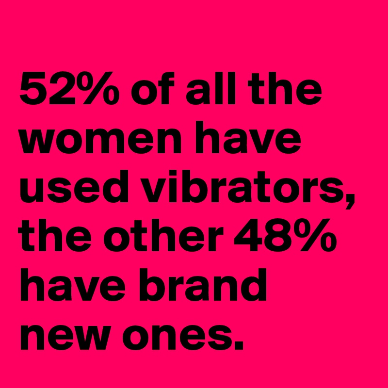 
52% of all the women have used vibrators, the other 48% have brand new ones.