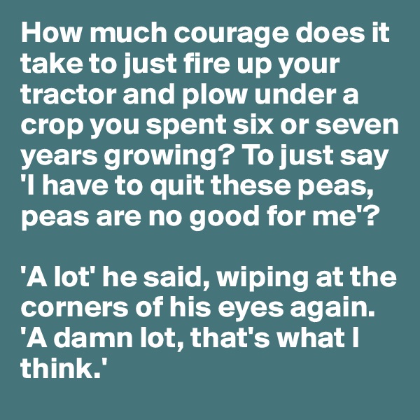 How much courage does it take to just fire up your tractor and plow under a crop you spent six or seven years growing? To just say 'I have to quit these peas, peas are no good for me'?

'A lot' he said, wiping at the corners of his eyes again. 'A damn lot, that's what I think.'