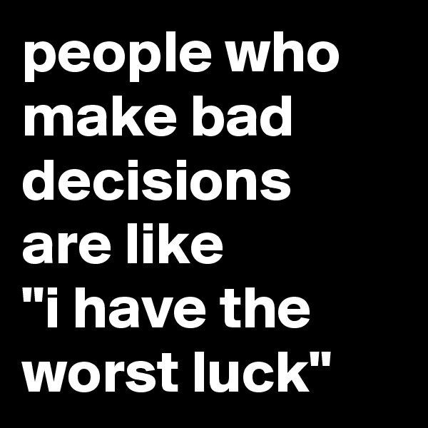 people who make bad decisions are like 
"i have the worst luck"