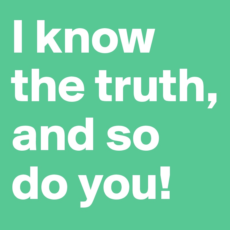 I know the truth, and so do you!