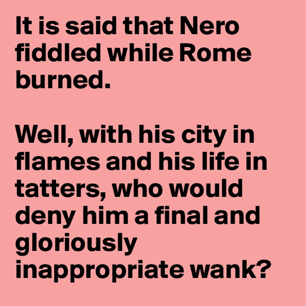 It is said that Nero fiddled while Rome burned.

Well, with his city in flames and his life in tatters, who would deny him a final and gloriously inappropriate wank? 