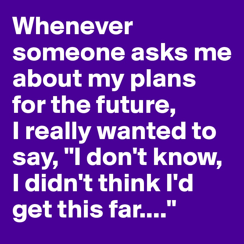 Whenever Someone Asks Me About My Plans For The Future I Really Wanted To Say I Don T Know I Didn T Think I D Get This Far Post By Phuamaxx On Boldomatic