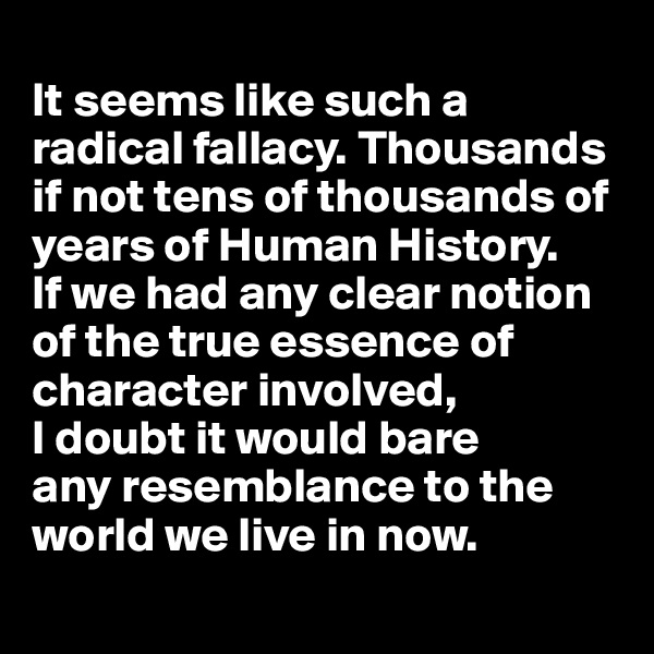 
It seems like such a radical fallacy. Thousands if not tens of thousands of years of Human History. 
If we had any clear notion of the true essence of character involved, 
I doubt it would bare 
any resemblance to the world we live in now. 
