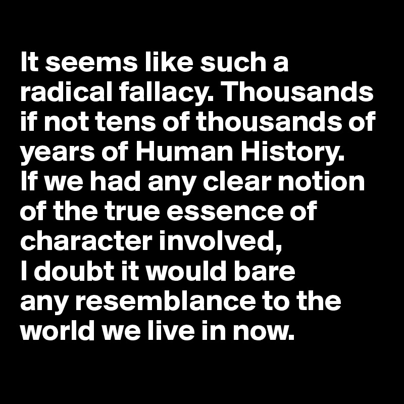 
It seems like such a radical fallacy. Thousands if not tens of thousands of years of Human History. 
If we had any clear notion of the true essence of character involved, 
I doubt it would bare 
any resemblance to the world we live in now. 
