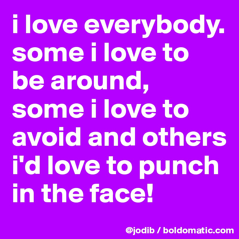 i love everybody. some i love to be around, some i love to avoid and others i'd love to punch in the face!