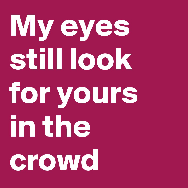 My eyes still look for yours
in the crowd
