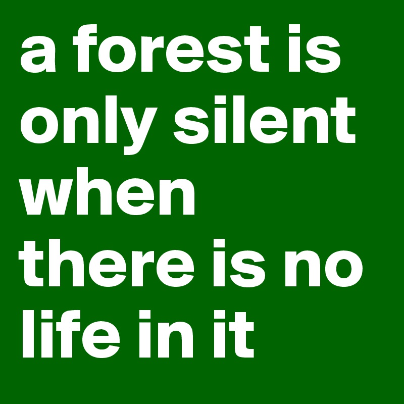 a forest is only silent when there is no life in it