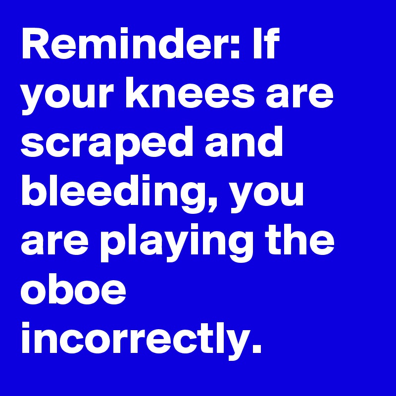 Reminder: If your knees are scraped and bleeding, you are playing the oboe incorrectly.