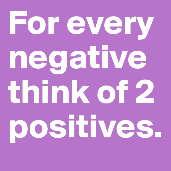 For every negative think of 2 positives. 