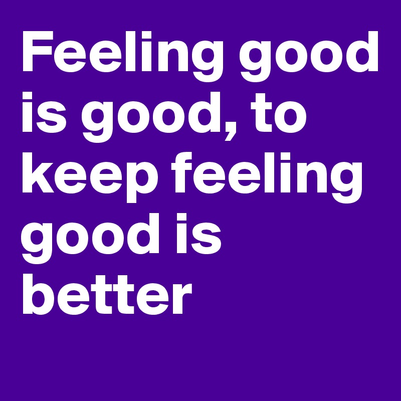 Feeling good is good, to keep feeling good is better