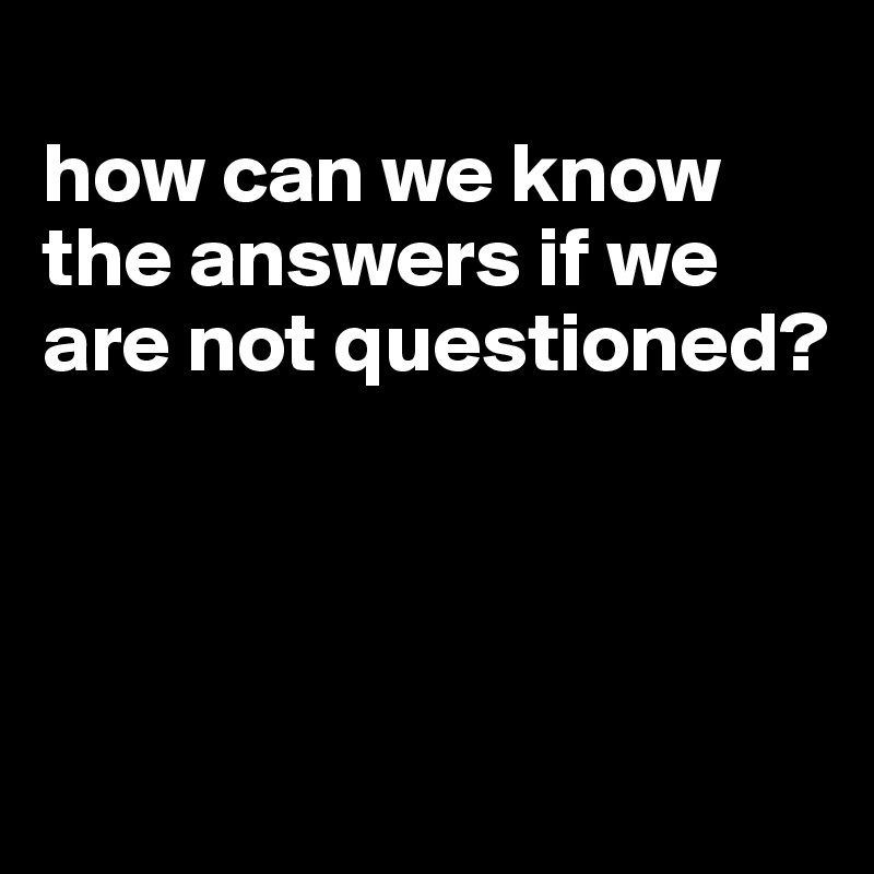 
how can we know the answers if we are not questioned?




