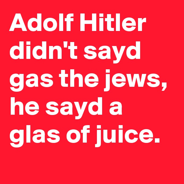 Adolf Hitler didn't sayd gas the jews, he sayd a glas of juice. 