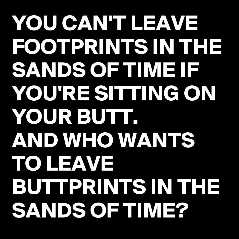 YOU CAN'T LEAVE FOOTPRINTS IN THE SANDS OF TIME IF YOU'RE SITTING ON YOUR BUTT.
AND WHO WANTS TO LEAVE BUTTPRINTS IN THE SANDS OF TIME?