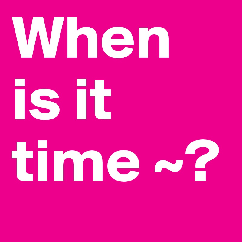 When is it time ~?
