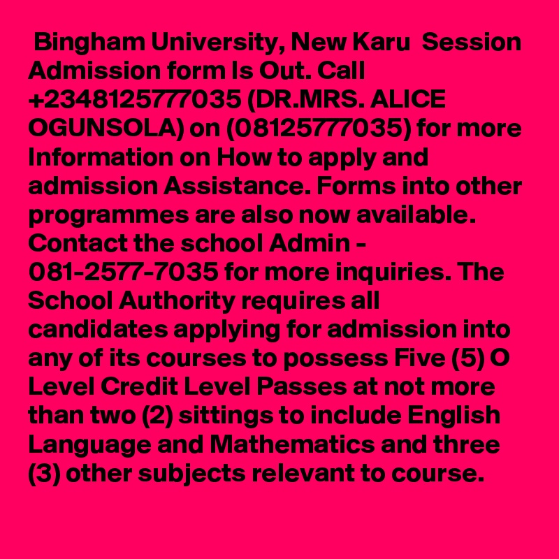  Bingham University, New Karu  Session Admission form Is Out. Call +2348125777035 (DR.MRS. ALICE OGUNSOLA) on (08125777035) for more Information on How to apply and admission Assistance. Forms into other programmes are also now available. Contact the school Admin - 081-2577-7035 for more inquiries. The School Authority requires all candidates applying for admission into any of its courses to possess Five (5) O Level Credit Level Passes at not more than two (2) sittings to include English Language and Mathematics and three (3) other subjects relevant to course.