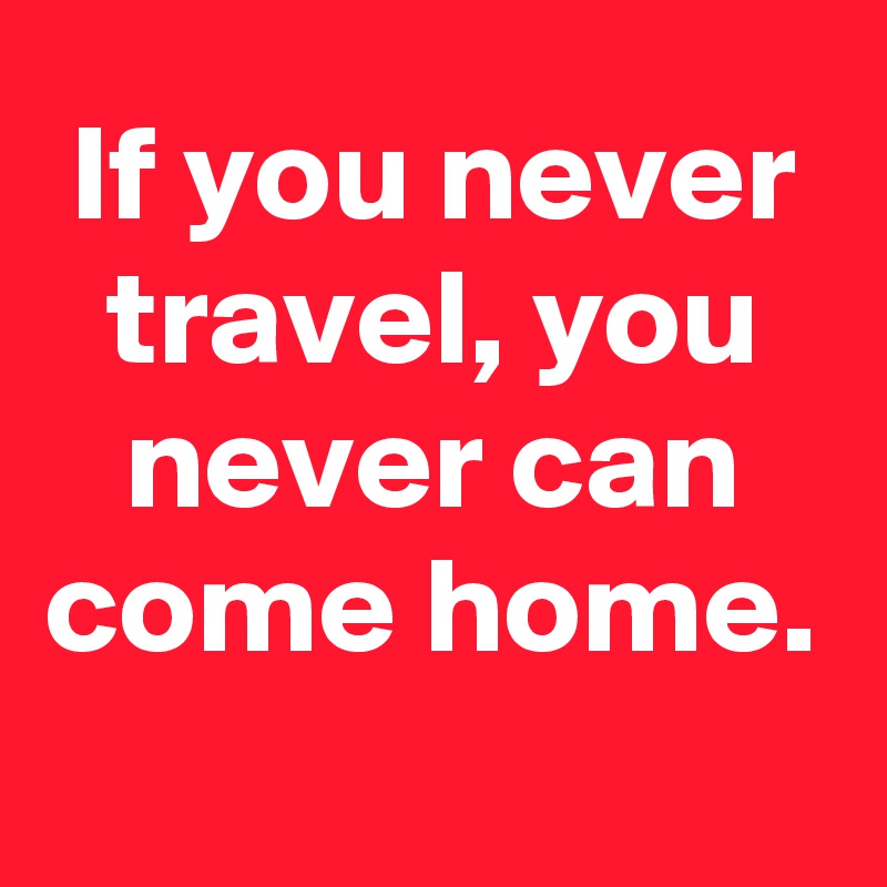 If you never travel, you never can come home.
