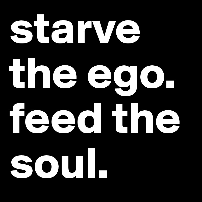 starve the ego. feed the soul. 