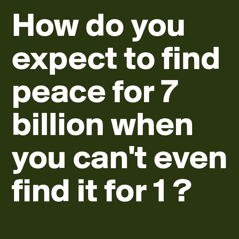 How do you expect to find peace for 7 billion when you can't even find it for 1 ? 