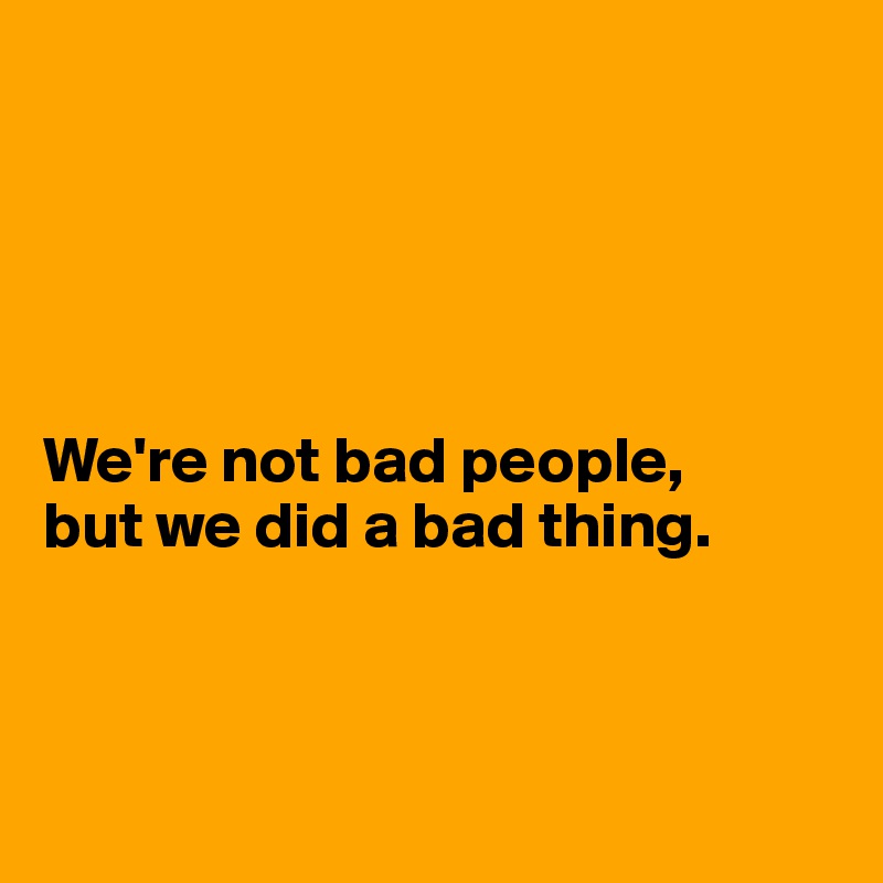 





We're not bad people, 
but we did a bad thing. 



