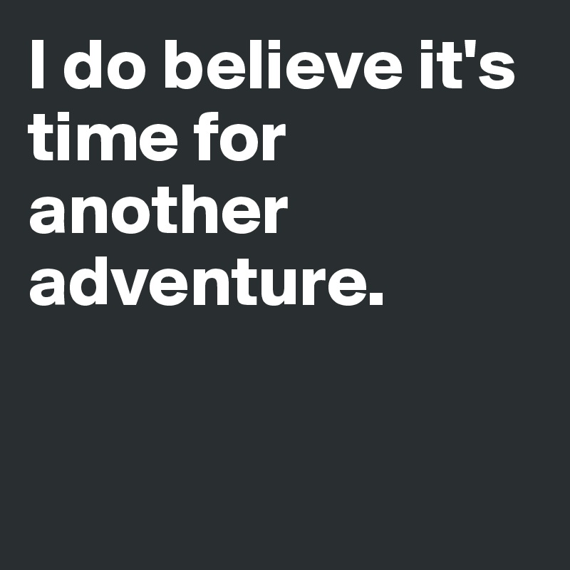 I do believe it's time for another adventure.


