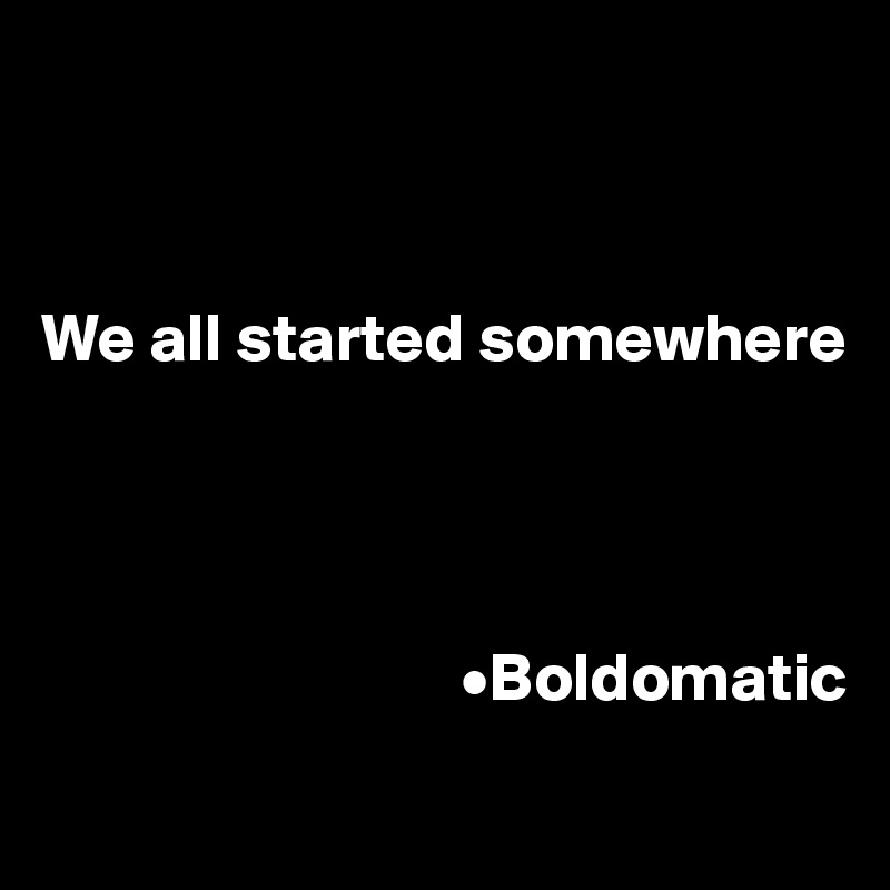 



We all started somewhere


      
  
                               •Boldomatic