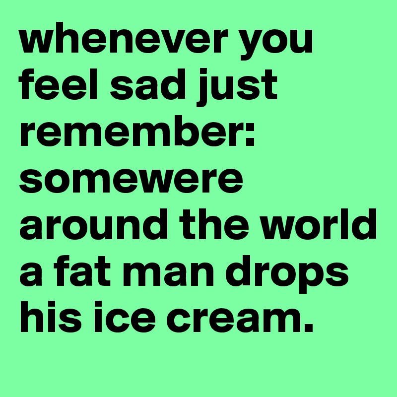 whenever you feel sad just remember: somewere around the world a fat man drops his ice cream.