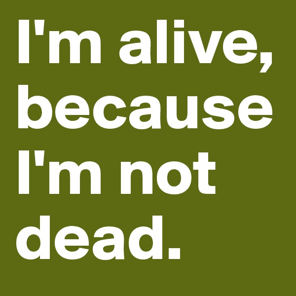 I'm alive, because I'm not dead.
