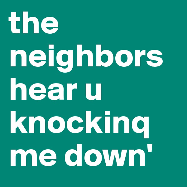 the neighbors hear u knockinq me down' 