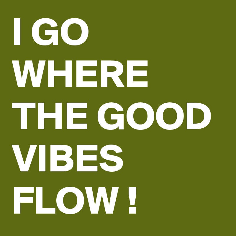 I GO WHERE THE GOOD VIBES FLOW !