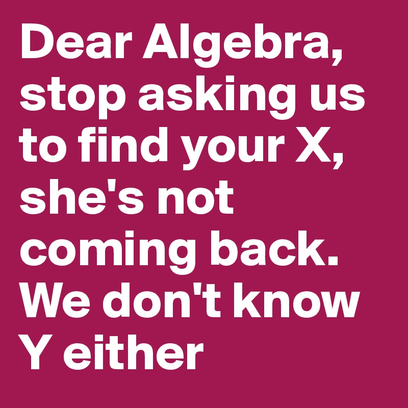 Dear Algebra, stop asking us to find your X, she's not coming back. We don't know Y either