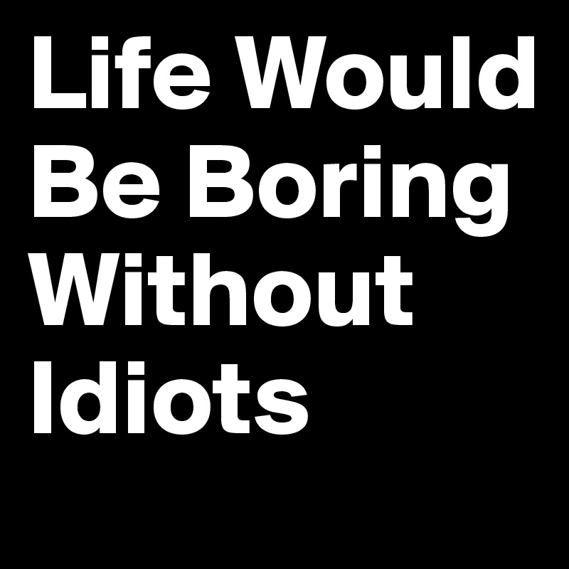 Life Would Be Boring Without Idiots