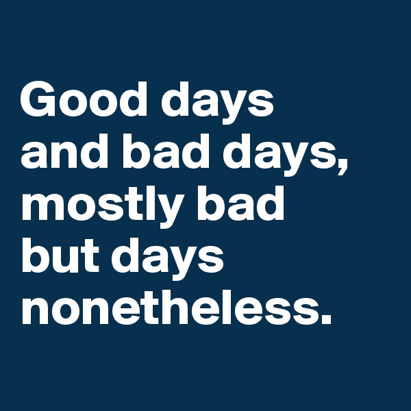 
Good days 
and bad days, mostly bad 
but days nonetheless.
