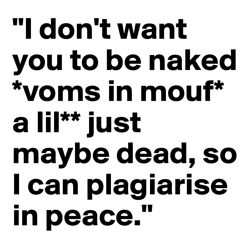 "I don't want you to be naked *voms in mouf* a lil** just maybe dead, so I can plagiarise in peace."