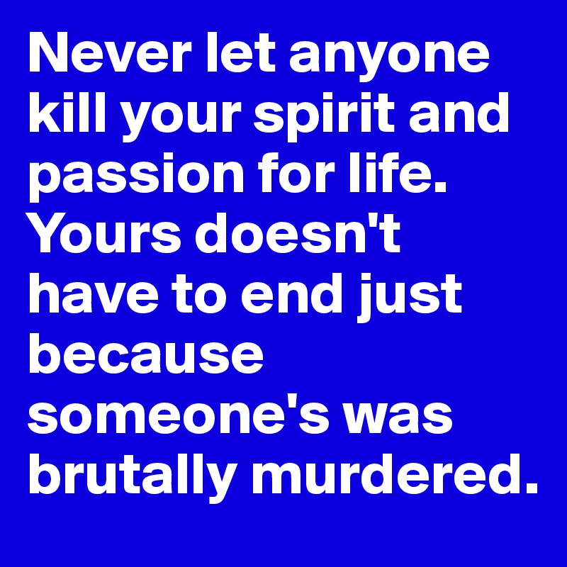 Never let anyone kill your spirit and passion for life. Yours doesn't have to end just because someone's was brutally murdered.