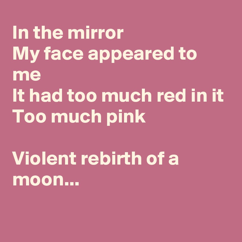 In the mirror
My face appeared to me
It had too much red in it
Too much pink

Violent rebirth of a moon...

