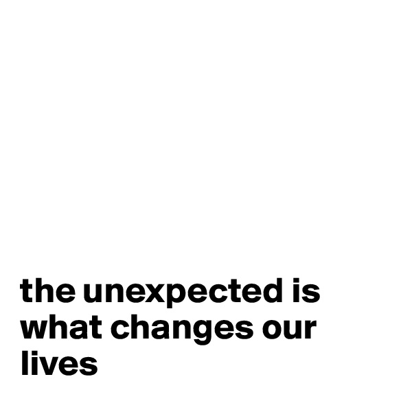 






the unexpected is what changes our lives