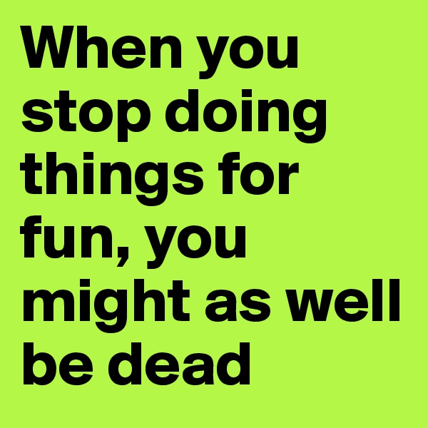 When you stop doing things for fun, you might as well be dead