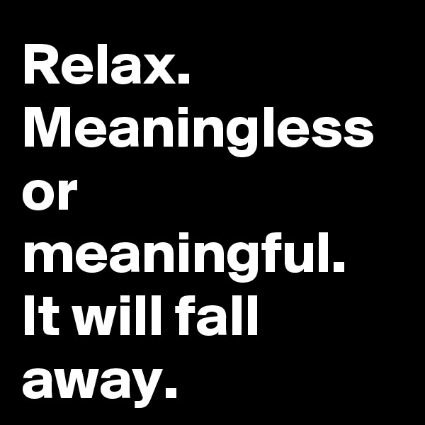 Relax. Meaningless or meaningful. It will fall away. 