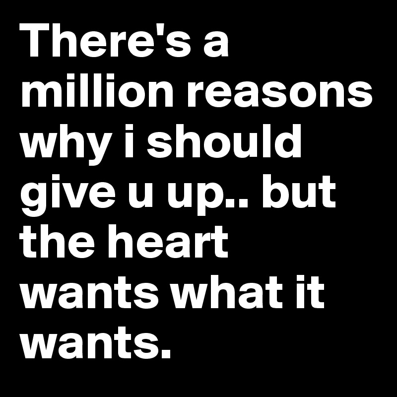 There's a million reasons why i should give u up.. but the heart wants what it wants.