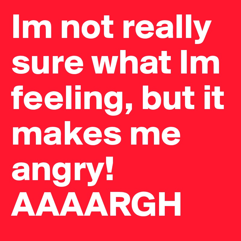 Im not really sure what Im feeling, but it makes me angry! AAAARGH