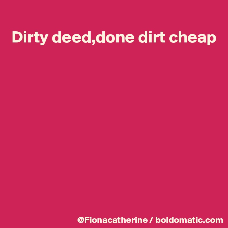 
Dirty deed,done dirt cheap









