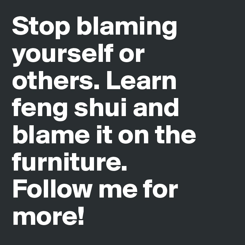 Stop blaming yourself or others. Learn feng shui and blame it on the furniture. 
Follow me for more!