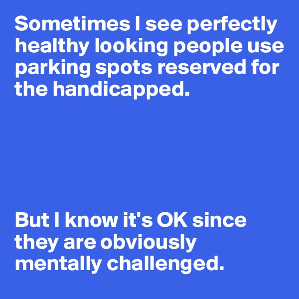 Sometimes I see perfectly healthy looking people use parking spots reserved for the handicapped.





But I know it's OK since they are obviously mentally challenged.